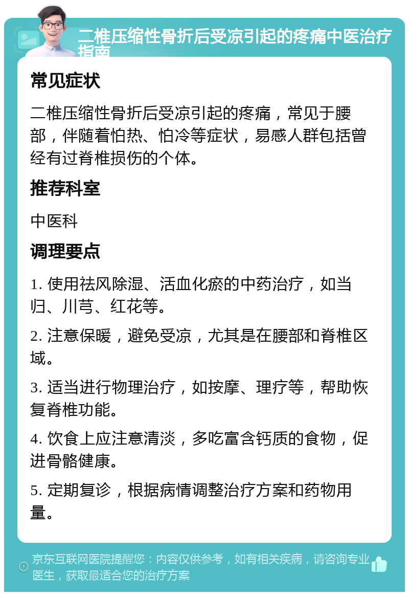 二椎压缩性骨折后受凉引起的疼痛中医治疗指南 常见症状 二椎压缩性骨折后受凉引起的疼痛，常见于腰部，伴随着怕热、怕冷等症状，易感人群包括曾经有过脊椎损伤的个体。 推荐科室 中医科 调理要点 1. 使用祛风除湿、活血化瘀的中药治疗，如当归、川芎、红花等。 2. 注意保暖，避免受凉，尤其是在腰部和脊椎区域。 3. 适当进行物理治疗，如按摩、理疗等，帮助恢复脊椎功能。 4. 饮食上应注意清淡，多吃富含钙质的食物，促进骨骼健康。 5. 定期复诊，根据病情调整治疗方案和药物用量。