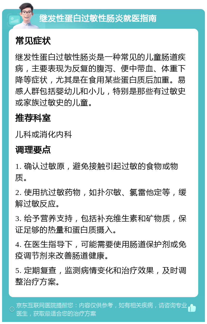 继发性蛋白过敏性肠炎就医指南 常见症状 继发性蛋白过敏性肠炎是一种常见的儿童肠道疾病，主要表现为反复的腹泻、便中带血、体重下降等症状，尤其是在食用某些蛋白质后加重。易感人群包括婴幼儿和小儿，特别是那些有过敏史或家族过敏史的儿童。 推荐科室 儿科或消化内科 调理要点 1. 确认过敏原，避免接触引起过敏的食物或物质。 2. 使用抗过敏药物，如扑尔敏、氯雷他定等，缓解过敏反应。 3. 给予营养支持，包括补充维生素和矿物质，保证足够的热量和蛋白质摄入。 4. 在医生指导下，可能需要使用肠道保护剂或免疫调节剂来改善肠道健康。 5. 定期复查，监测病情变化和治疗效果，及时调整治疗方案。