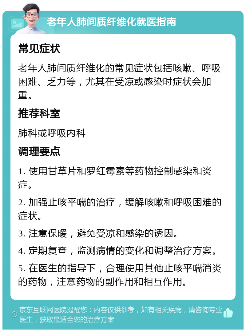 老年人肺间质纤维化就医指南 常见症状 老年人肺间质纤维化的常见症状包括咳嗽、呼吸困难、乏力等，尤其在受凉或感染时症状会加重。 推荐科室 肺科或呼吸内科 调理要点 1. 使用甘草片和罗红霉素等药物控制感染和炎症。 2. 加强止咳平喘的治疗，缓解咳嗽和呼吸困难的症状。 3. 注意保暖，避免受凉和感染的诱因。 4. 定期复查，监测病情的变化和调整治疗方案。 5. 在医生的指导下，合理使用其他止咳平喘消炎的药物，注意药物的副作用和相互作用。