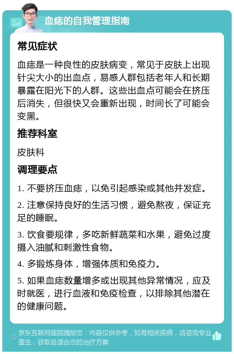 血痣的自我管理指南 常见症状 血痣是一种良性的皮肤病变，常见于皮肤上出现针尖大小的出血点，易感人群包括老年人和长期暴露在阳光下的人群。这些出血点可能会在挤压后消失，但很快又会重新出现，时间长了可能会变黑。 推荐科室 皮肤科 调理要点 1. 不要挤压血痣，以免引起感染或其他并发症。 2. 注意保持良好的生活习惯，避免熬夜，保证充足的睡眠。 3. 饮食要规律，多吃新鲜蔬菜和水果，避免过度摄入油腻和刺激性食物。 4. 多锻炼身体，增强体质和免疫力。 5. 如果血痣数量增多或出现其他异常情况，应及时就医，进行血液和免疫检查，以排除其他潜在的健康问题。