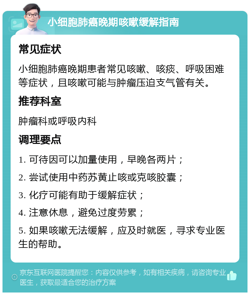 小细胞肺癌晚期咳嗽缓解指南 常见症状 小细胞肺癌晚期患者常见咳嗽、咳痰、呼吸困难等症状，且咳嗽可能与肿瘤压迫支气管有关。 推荐科室 肿瘤科或呼吸内科 调理要点 1. 可待因可以加量使用，早晚各两片； 2. 尝试使用中药苏黄止咳或克咳胶囊； 3. 化疗可能有助于缓解症状； 4. 注意休息，避免过度劳累； 5. 如果咳嗽无法缓解，应及时就医，寻求专业医生的帮助。