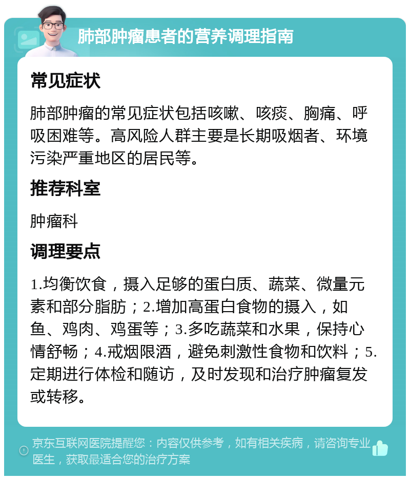 肺部肿瘤患者的营养调理指南 常见症状 肺部肿瘤的常见症状包括咳嗽、咳痰、胸痛、呼吸困难等。高风险人群主要是长期吸烟者、环境污染严重地区的居民等。 推荐科室 肿瘤科 调理要点 1.均衡饮食，摄入足够的蛋白质、蔬菜、微量元素和部分脂肪；2.增加高蛋白食物的摄入，如鱼、鸡肉、鸡蛋等；3.多吃蔬菜和水果，保持心情舒畅；4.戒烟限酒，避免刺激性食物和饮料；5.定期进行体检和随访，及时发现和治疗肿瘤复发或转移。