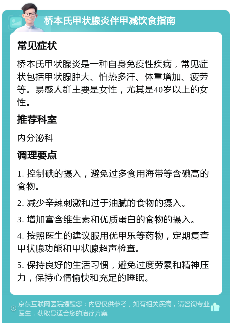 桥本氏甲状腺炎伴甲减饮食指南 常见症状 桥本氏甲状腺炎是一种自身免疫性疾病，常见症状包括甲状腺肿大、怕热多汗、体重增加、疲劳等。易感人群主要是女性，尤其是40岁以上的女性。 推荐科室 内分泌科 调理要点 1. 控制碘的摄入，避免过多食用海带等含碘高的食物。 2. 减少辛辣刺激和过于油腻的食物的摄入。 3. 增加富含维生素和优质蛋白的食物的摄入。 4. 按照医生的建议服用优甲乐等药物，定期复查甲状腺功能和甲状腺超声检查。 5. 保持良好的生活习惯，避免过度劳累和精神压力，保持心情愉快和充足的睡眠。