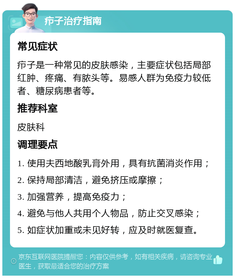 疖子治疗指南 常见症状 疖子是一种常见的皮肤感染，主要症状包括局部红肿、疼痛、有脓头等。易感人群为免疫力较低者、糖尿病患者等。 推荐科室 皮肤科 调理要点 1. 使用夫西地酸乳膏外用，具有抗菌消炎作用； 2. 保持局部清洁，避免挤压或摩擦； 3. 加强营养，提高免疫力； 4. 避免与他人共用个人物品，防止交叉感染； 5. 如症状加重或未见好转，应及时就医复查。