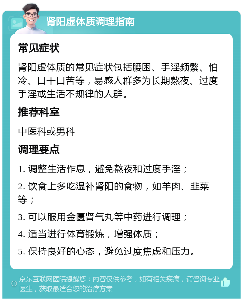 肾阳虚体质调理指南 常见症状 肾阳虚体质的常见症状包括腰困、手淫频繁、怕冷、口干口苦等，易感人群多为长期熬夜、过度手淫或生活不规律的人群。 推荐科室 中医科或男科 调理要点 1. 调整生活作息，避免熬夜和过度手淫； 2. 饮食上多吃温补肾阳的食物，如羊肉、韭菜等； 3. 可以服用金匮肾气丸等中药进行调理； 4. 适当进行体育锻炼，增强体质； 5. 保持良好的心态，避免过度焦虑和压力。