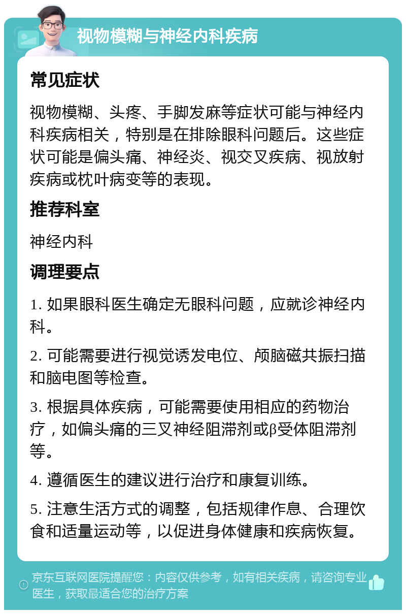 视物模糊与神经内科疾病 常见症状 视物模糊、头疼、手脚发麻等症状可能与神经内科疾病相关，特别是在排除眼科问题后。这些症状可能是偏头痛、神经炎、视交叉疾病、视放射疾病或枕叶病变等的表现。 推荐科室 神经内科 调理要点 1. 如果眼科医生确定无眼科问题，应就诊神经内科。 2. 可能需要进行视觉诱发电位、颅脑磁共振扫描和脑电图等检查。 3. 根据具体疾病，可能需要使用相应的药物治疗，如偏头痛的三叉神经阻滞剂或β受体阻滞剂等。 4. 遵循医生的建议进行治疗和康复训练。 5. 注意生活方式的调整，包括规律作息、合理饮食和适量运动等，以促进身体健康和疾病恢复。