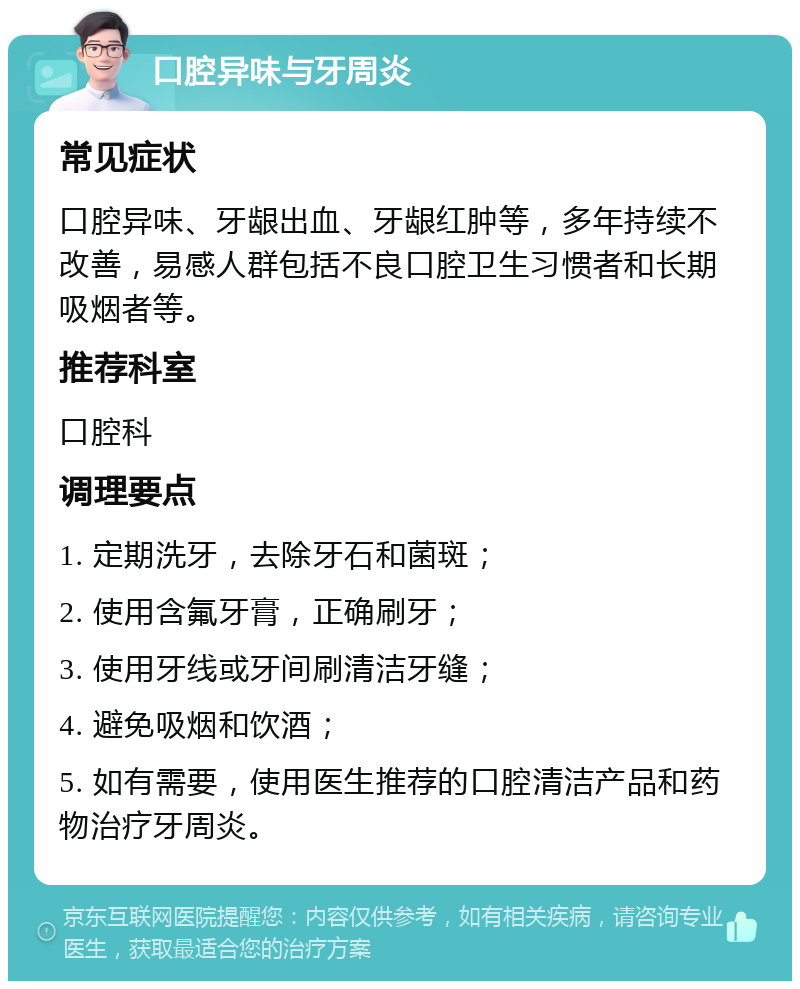 口腔异味与牙周炎 常见症状 口腔异味、牙龈出血、牙龈红肿等，多年持续不改善，易感人群包括不良口腔卫生习惯者和长期吸烟者等。 推荐科室 口腔科 调理要点 1. 定期洗牙，去除牙石和菌斑； 2. 使用含氟牙膏，正确刷牙； 3. 使用牙线或牙间刷清洁牙缝； 4. 避免吸烟和饮酒； 5. 如有需要，使用医生推荐的口腔清洁产品和药物治疗牙周炎。