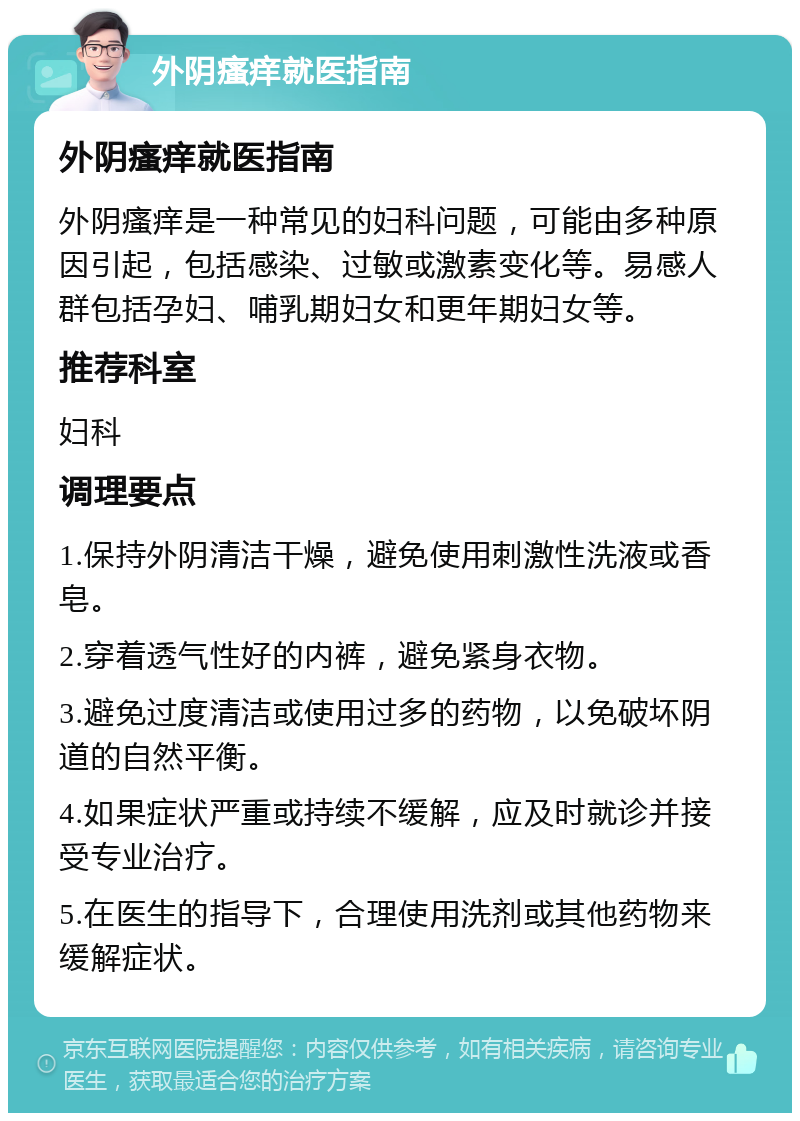 外阴瘙痒就医指南 外阴瘙痒就医指南 外阴瘙痒是一种常见的妇科问题，可能由多种原因引起，包括感染、过敏或激素变化等。易感人群包括孕妇、哺乳期妇女和更年期妇女等。 推荐科室 妇科 调理要点 1.保持外阴清洁干燥，避免使用刺激性洗液或香皂。 2.穿着透气性好的内裤，避免紧身衣物。 3.避免过度清洁或使用过多的药物，以免破坏阴道的自然平衡。 4.如果症状严重或持续不缓解，应及时就诊并接受专业治疗。 5.在医生的指导下，合理使用洗剂或其他药物来缓解症状。