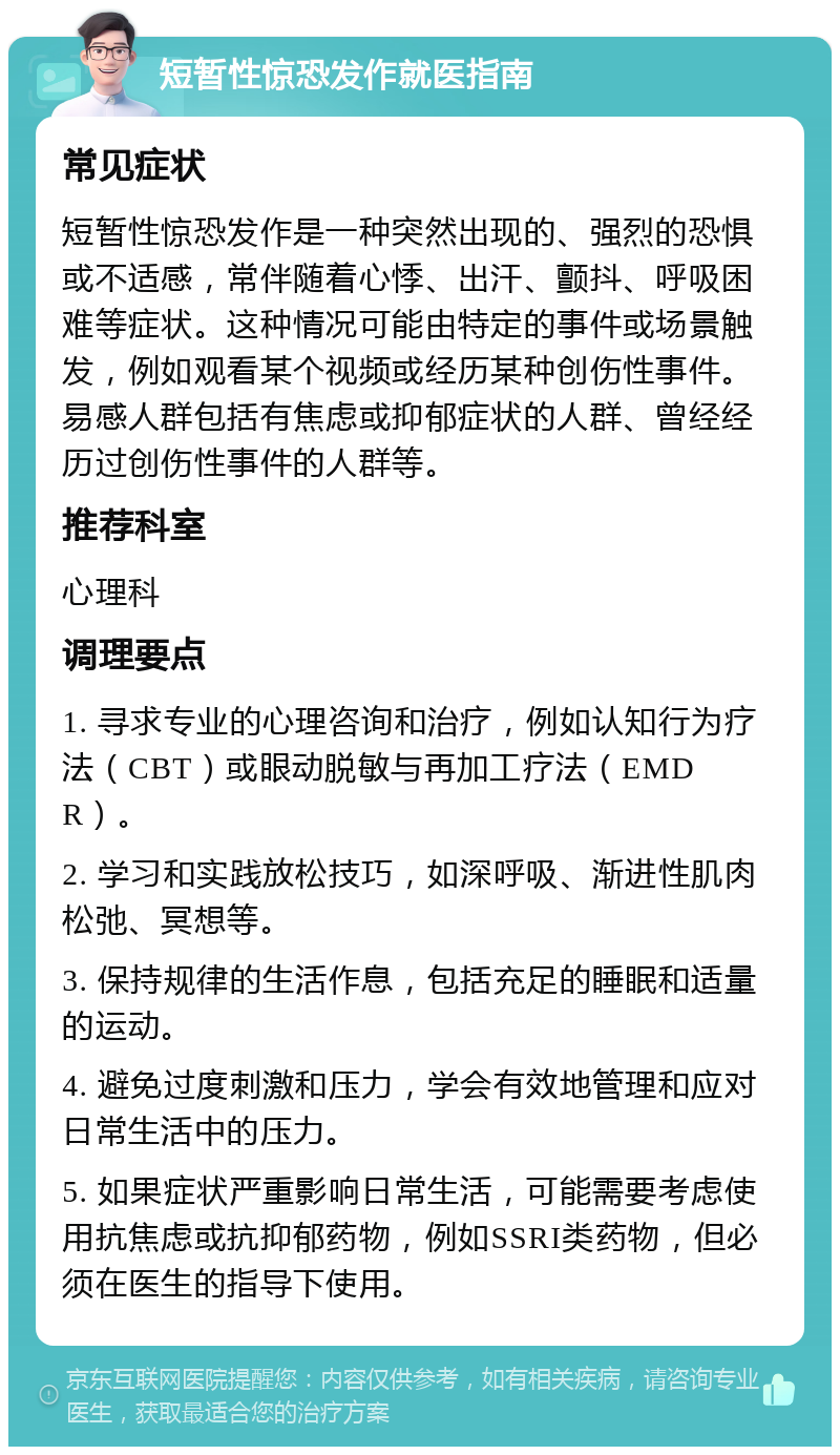 短暂性惊恐发作就医指南 常见症状 短暂性惊恐发作是一种突然出现的、强烈的恐惧或不适感，常伴随着心悸、出汗、颤抖、呼吸困难等症状。这种情况可能由特定的事件或场景触发，例如观看某个视频或经历某种创伤性事件。易感人群包括有焦虑或抑郁症状的人群、曾经经历过创伤性事件的人群等。 推荐科室 心理科 调理要点 1. 寻求专业的心理咨询和治疗，例如认知行为疗法（CBT）或眼动脱敏与再加工疗法（EMDR）。 2. 学习和实践放松技巧，如深呼吸、渐进性肌肉松弛、冥想等。 3. 保持规律的生活作息，包括充足的睡眠和适量的运动。 4. 避免过度刺激和压力，学会有效地管理和应对日常生活中的压力。 5. 如果症状严重影响日常生活，可能需要考虑使用抗焦虑或抗抑郁药物，例如SSRI类药物，但必须在医生的指导下使用。