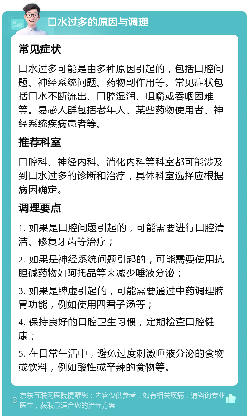 口水过多的原因与调理 常见症状 口水过多可能是由多种原因引起的，包括口腔问题、神经系统问题、药物副作用等。常见症状包括口水不断流出、口腔湿润、咀嚼或吞咽困难等。易感人群包括老年人、某些药物使用者、神经系统疾病患者等。 推荐科室 口腔科、神经内科、消化内科等科室都可能涉及到口水过多的诊断和治疗，具体科室选择应根据病因确定。 调理要点 1. 如果是口腔问题引起的，可能需要进行口腔清洁、修复牙齿等治疗； 2. 如果是神经系统问题引起的，可能需要使用抗胆碱药物如阿托品等来减少唾液分泌； 3. 如果是脾虚引起的，可能需要通过中药调理脾胃功能，例如使用四君子汤等； 4. 保持良好的口腔卫生习惯，定期检查口腔健康； 5. 在日常生活中，避免过度刺激唾液分泌的食物或饮料，例如酸性或辛辣的食物等。