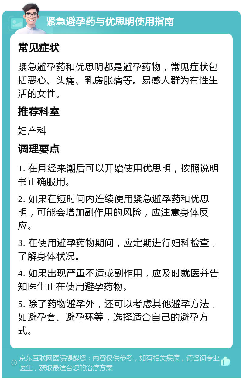 紧急避孕药与优思明使用指南 常见症状 紧急避孕药和优思明都是避孕药物，常见症状包括恶心、头痛、乳房胀痛等。易感人群为有性生活的女性。 推荐科室 妇产科 调理要点 1. 在月经来潮后可以开始使用优思明，按照说明书正确服用。 2. 如果在短时间内连续使用紧急避孕药和优思明，可能会增加副作用的风险，应注意身体反应。 3. 在使用避孕药物期间，应定期进行妇科检查，了解身体状况。 4. 如果出现严重不适或副作用，应及时就医并告知医生正在使用避孕药物。 5. 除了药物避孕外，还可以考虑其他避孕方法，如避孕套、避孕环等，选择适合自己的避孕方式。