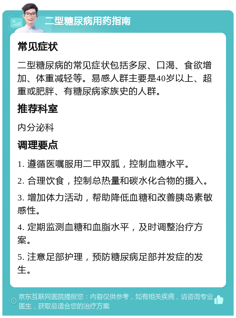 二型糖尿病用药指南 常见症状 二型糖尿病的常见症状包括多尿、口渴、食欲增加、体重减轻等。易感人群主要是40岁以上、超重或肥胖、有糖尿病家族史的人群。 推荐科室 内分泌科 调理要点 1. 遵循医嘱服用二甲双胍，控制血糖水平。 2. 合理饮食，控制总热量和碳水化合物的摄入。 3. 增加体力活动，帮助降低血糖和改善胰岛素敏感性。 4. 定期监测血糖和血脂水平，及时调整治疗方案。 5. 注意足部护理，预防糖尿病足部并发症的发生。