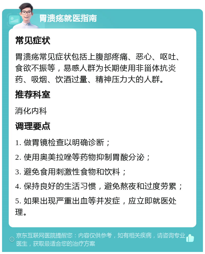 胃溃疡就医指南 常见症状 胃溃疡常见症状包括上腹部疼痛、恶心、呕吐、食欲不振等，易感人群为长期使用非甾体抗炎药、吸烟、饮酒过量、精神压力大的人群。 推荐科室 消化内科 调理要点 1. 做胃镜检查以明确诊断； 2. 使用奥美拉唑等药物抑制胃酸分泌； 3. 避免食用刺激性食物和饮料； 4. 保持良好的生活习惯，避免熬夜和过度劳累； 5. 如果出现严重出血等并发症，应立即就医处理。