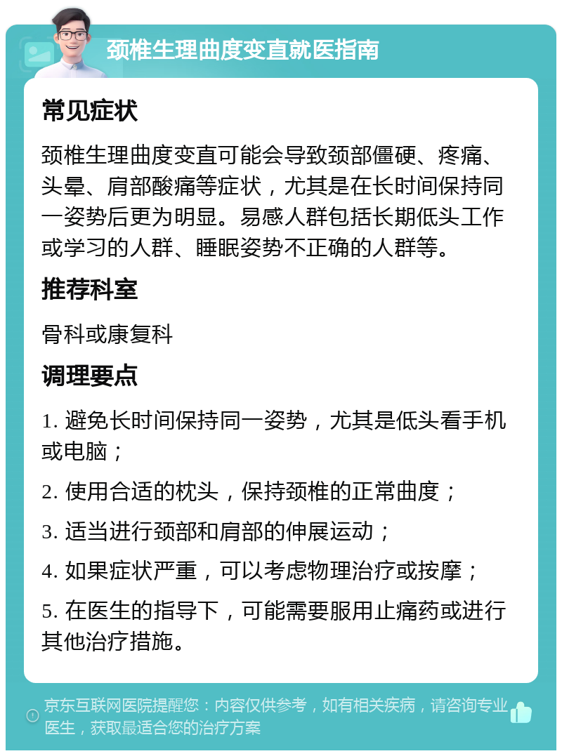 颈椎生理曲度变直就医指南 常见症状 颈椎生理曲度变直可能会导致颈部僵硬、疼痛、头晕、肩部酸痛等症状，尤其是在长时间保持同一姿势后更为明显。易感人群包括长期低头工作或学习的人群、睡眠姿势不正确的人群等。 推荐科室 骨科或康复科 调理要点 1. 避免长时间保持同一姿势，尤其是低头看手机或电脑； 2. 使用合适的枕头，保持颈椎的正常曲度； 3. 适当进行颈部和肩部的伸展运动； 4. 如果症状严重，可以考虑物理治疗或按摩； 5. 在医生的指导下，可能需要服用止痛药或进行其他治疗措施。