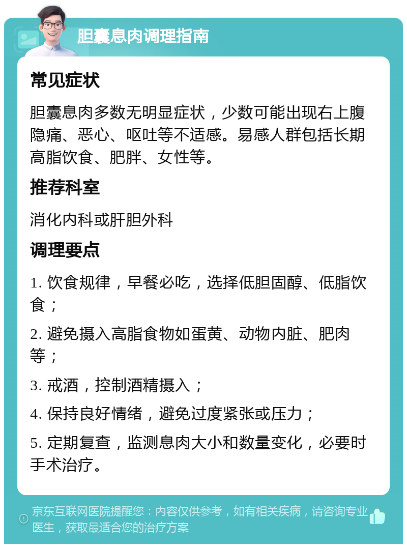 胆囊息肉调理指南 常见症状 胆囊息肉多数无明显症状，少数可能出现右上腹隐痛、恶心、呕吐等不适感。易感人群包括长期高脂饮食、肥胖、女性等。 推荐科室 消化内科或肝胆外科 调理要点 1. 饮食规律，早餐必吃，选择低胆固醇、低脂饮食； 2. 避免摄入高脂食物如蛋黄、动物内脏、肥肉等； 3. 戒酒，控制酒精摄入； 4. 保持良好情绪，避免过度紧张或压力； 5. 定期复查，监测息肉大小和数量变化，必要时手术治疗。