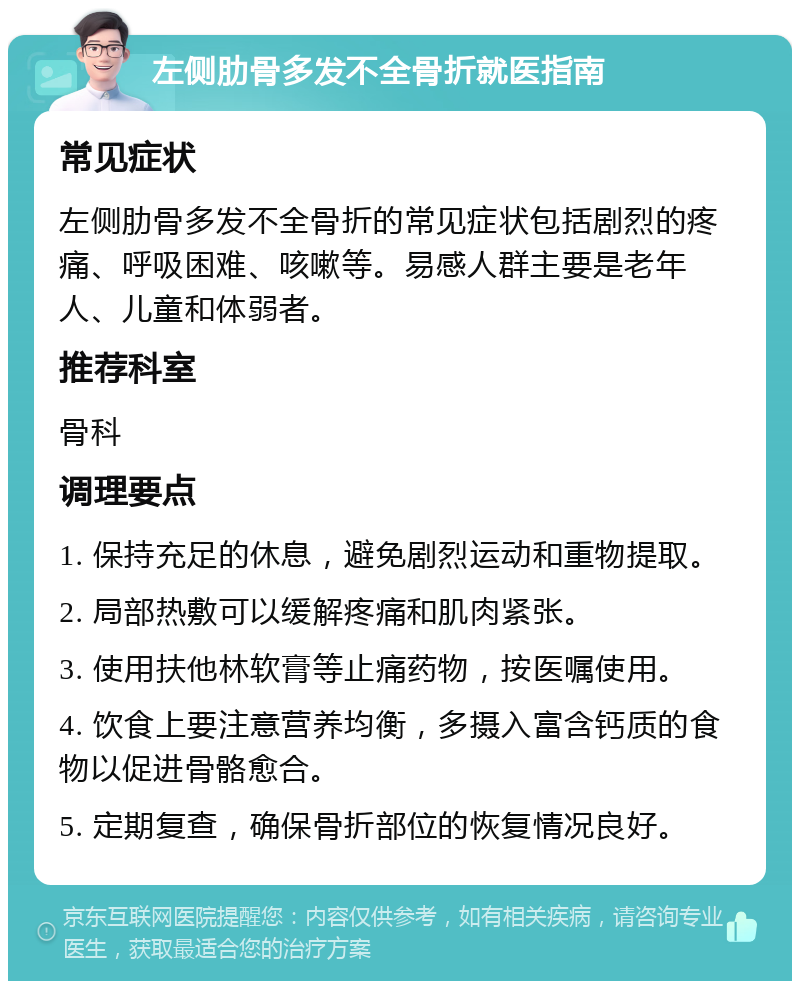 左侧肋骨多发不全骨折就医指南 常见症状 左侧肋骨多发不全骨折的常见症状包括剧烈的疼痛、呼吸困难、咳嗽等。易感人群主要是老年人、儿童和体弱者。 推荐科室 骨科 调理要点 1. 保持充足的休息，避免剧烈运动和重物提取。 2. 局部热敷可以缓解疼痛和肌肉紧张。 3. 使用扶他林软膏等止痛药物，按医嘱使用。 4. 饮食上要注意营养均衡，多摄入富含钙质的食物以促进骨骼愈合。 5. 定期复查，确保骨折部位的恢复情况良好。