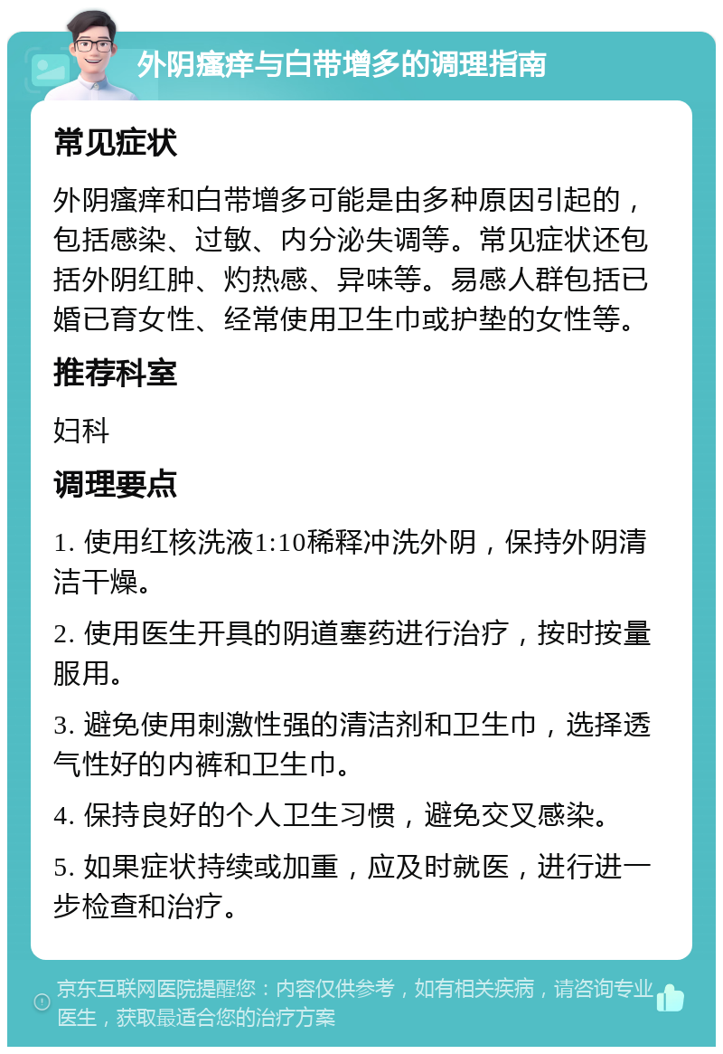 外阴瘙痒与白带增多的调理指南 常见症状 外阴瘙痒和白带增多可能是由多种原因引起的，包括感染、过敏、内分泌失调等。常见症状还包括外阴红肿、灼热感、异味等。易感人群包括已婚已育女性、经常使用卫生巾或护垫的女性等。 推荐科室 妇科 调理要点 1. 使用红核洗液1:10稀释冲洗外阴，保持外阴清洁干燥。 2. 使用医生开具的阴道塞药进行治疗，按时按量服用。 3. 避免使用刺激性强的清洁剂和卫生巾，选择透气性好的内裤和卫生巾。 4. 保持良好的个人卫生习惯，避免交叉感染。 5. 如果症状持续或加重，应及时就医，进行进一步检查和治疗。