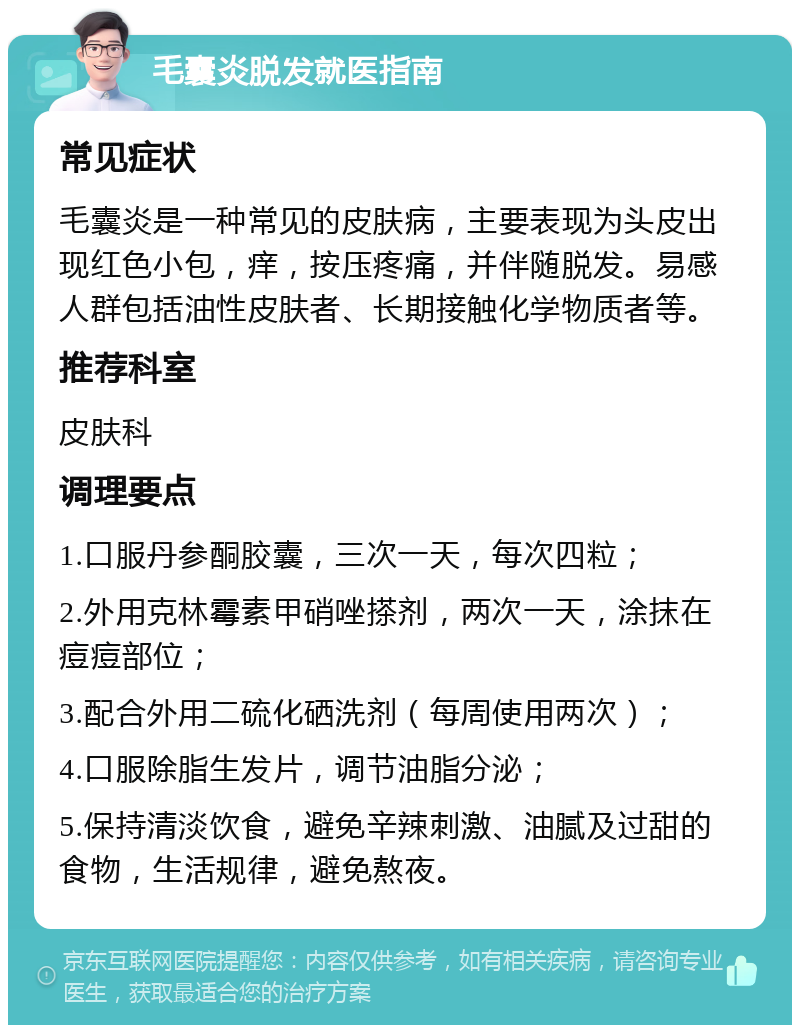 毛囊炎脱发就医指南 常见症状 毛囊炎是一种常见的皮肤病，主要表现为头皮出现红色小包，痒，按压疼痛，并伴随脱发。易感人群包括油性皮肤者、长期接触化学物质者等。 推荐科室 皮肤科 调理要点 1.口服丹参酮胶囊，三次一天，每次四粒； 2.外用克林霉素甲硝唑搽剂，两次一天，涂抹在痘痘部位； 3.配合外用二硫化硒洗剂（每周使用两次）； 4.口服除脂生发片，调节油脂分泌； 5.保持清淡饮食，避免辛辣刺激、油腻及过甜的食物，生活规律，避免熬夜。