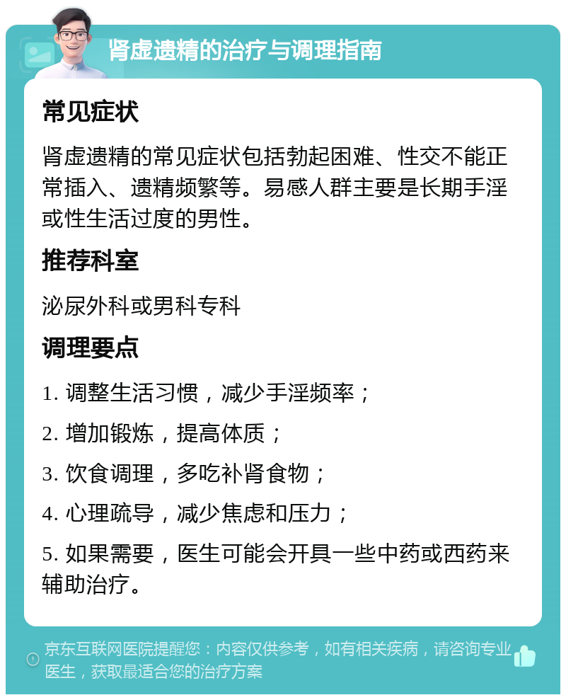 肾虚遗精的治疗与调理指南 常见症状 肾虚遗精的常见症状包括勃起困难、性交不能正常插入、遗精频繁等。易感人群主要是长期手淫或性生活过度的男性。 推荐科室 泌尿外科或男科专科 调理要点 1. 调整生活习惯，减少手淫频率； 2. 增加锻炼，提高体质； 3. 饮食调理，多吃补肾食物； 4. 心理疏导，减少焦虑和压力； 5. 如果需要，医生可能会开具一些中药或西药来辅助治疗。