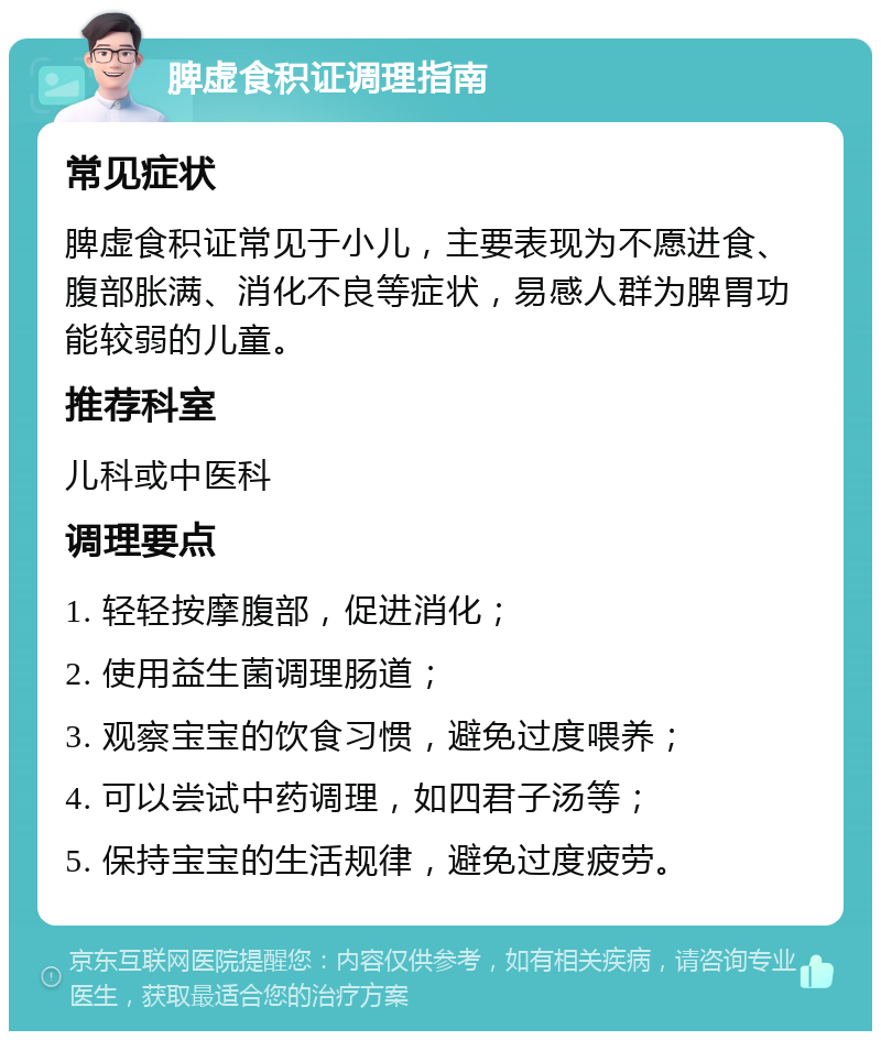 脾虚食积证调理指南 常见症状 脾虚食积证常见于小儿，主要表现为不愿进食、腹部胀满、消化不良等症状，易感人群为脾胃功能较弱的儿童。 推荐科室 儿科或中医科 调理要点 1. 轻轻按摩腹部，促进消化； 2. 使用益生菌调理肠道； 3. 观察宝宝的饮食习惯，避免过度喂养； 4. 可以尝试中药调理，如四君子汤等； 5. 保持宝宝的生活规律，避免过度疲劳。