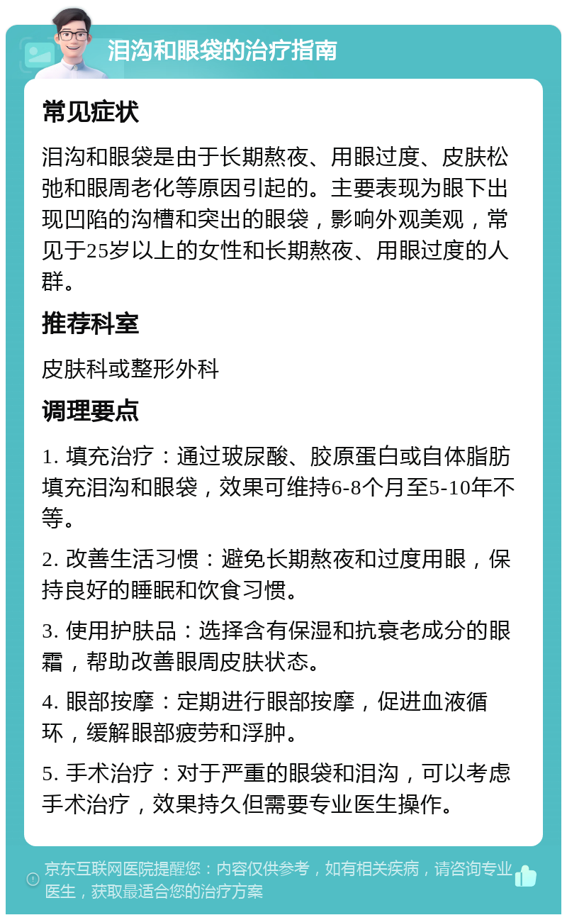 泪沟和眼袋的治疗指南 常见症状 泪沟和眼袋是由于长期熬夜、用眼过度、皮肤松弛和眼周老化等原因引起的。主要表现为眼下出现凹陷的沟槽和突出的眼袋，影响外观美观，常见于25岁以上的女性和长期熬夜、用眼过度的人群。 推荐科室 皮肤科或整形外科 调理要点 1. 填充治疗：通过玻尿酸、胶原蛋白或自体脂肪填充泪沟和眼袋，效果可维持6-8个月至5-10年不等。 2. 改善生活习惯：避免长期熬夜和过度用眼，保持良好的睡眠和饮食习惯。 3. 使用护肤品：选择含有保湿和抗衰老成分的眼霜，帮助改善眼周皮肤状态。 4. 眼部按摩：定期进行眼部按摩，促进血液循环，缓解眼部疲劳和浮肿。 5. 手术治疗：对于严重的眼袋和泪沟，可以考虑手术治疗，效果持久但需要专业医生操作。