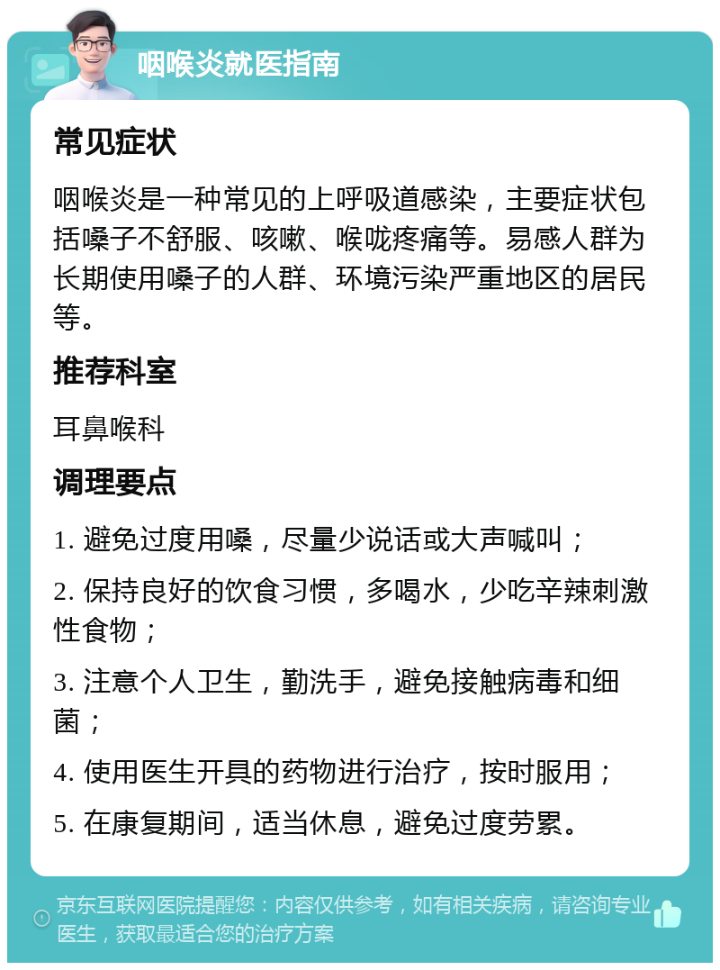 咽喉炎就医指南 常见症状 咽喉炎是一种常见的上呼吸道感染，主要症状包括嗓子不舒服、咳嗽、喉咙疼痛等。易感人群为长期使用嗓子的人群、环境污染严重地区的居民等。 推荐科室 耳鼻喉科 调理要点 1. 避免过度用嗓，尽量少说话或大声喊叫； 2. 保持良好的饮食习惯，多喝水，少吃辛辣刺激性食物； 3. 注意个人卫生，勤洗手，避免接触病毒和细菌； 4. 使用医生开具的药物进行治疗，按时服用； 5. 在康复期间，适当休息，避免过度劳累。