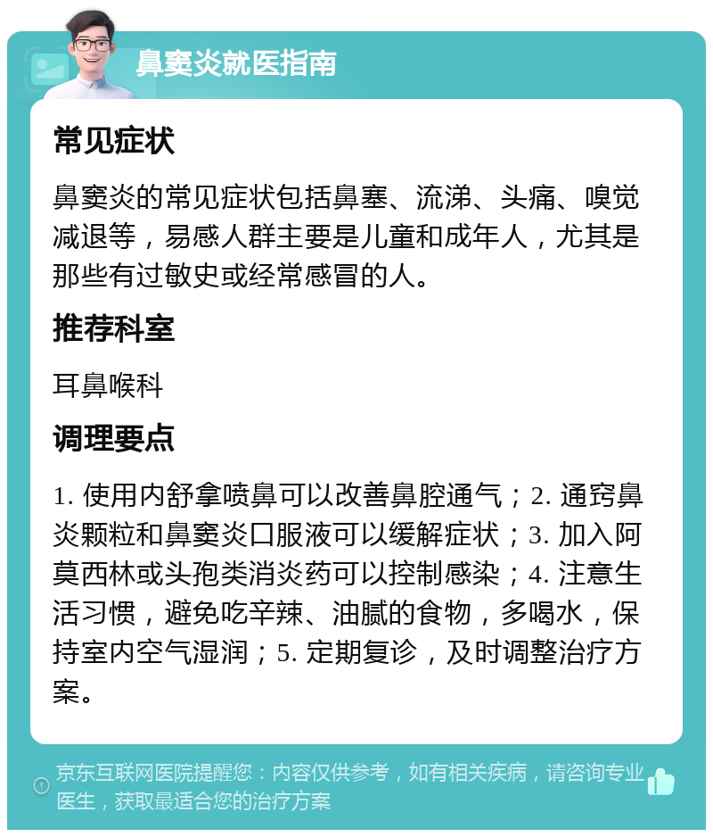 鼻窦炎就医指南 常见症状 鼻窦炎的常见症状包括鼻塞、流涕、头痛、嗅觉减退等，易感人群主要是儿童和成年人，尤其是那些有过敏史或经常感冒的人。 推荐科室 耳鼻喉科 调理要点 1. 使用内舒拿喷鼻可以改善鼻腔通气；2. 通窍鼻炎颗粒和鼻窦炎口服液可以缓解症状；3. 加入阿莫西林或头孢类消炎药可以控制感染；4. 注意生活习惯，避免吃辛辣、油腻的食物，多喝水，保持室内空气湿润；5. 定期复诊，及时调整治疗方案。