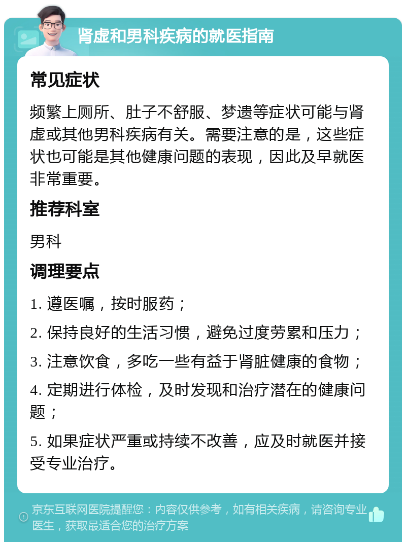 肾虚和男科疾病的就医指南 常见症状 频繁上厕所、肚子不舒服、梦遗等症状可能与肾虚或其他男科疾病有关。需要注意的是，这些症状也可能是其他健康问题的表现，因此及早就医非常重要。 推荐科室 男科 调理要点 1. 遵医嘱，按时服药； 2. 保持良好的生活习惯，避免过度劳累和压力； 3. 注意饮食，多吃一些有益于肾脏健康的食物； 4. 定期进行体检，及时发现和治疗潜在的健康问题； 5. 如果症状严重或持续不改善，应及时就医并接受专业治疗。