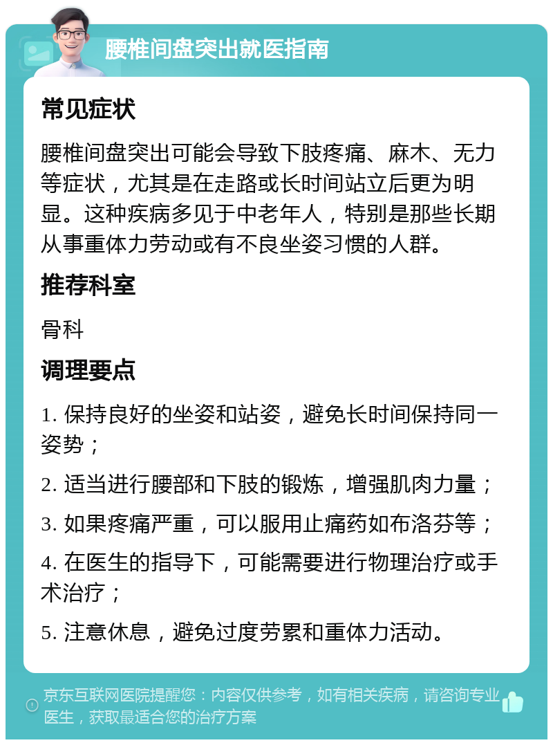 腰椎间盘突出就医指南 常见症状 腰椎间盘突出可能会导致下肢疼痛、麻木、无力等症状，尤其是在走路或长时间站立后更为明显。这种疾病多见于中老年人，特别是那些长期从事重体力劳动或有不良坐姿习惯的人群。 推荐科室 骨科 调理要点 1. 保持良好的坐姿和站姿，避免长时间保持同一姿势； 2. 适当进行腰部和下肢的锻炼，增强肌肉力量； 3. 如果疼痛严重，可以服用止痛药如布洛芬等； 4. 在医生的指导下，可能需要进行物理治疗或手术治疗； 5. 注意休息，避免过度劳累和重体力活动。