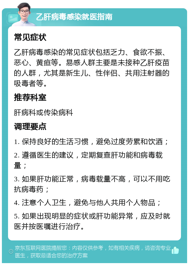 乙肝病毒感染就医指南 常见症状 乙肝病毒感染的常见症状包括乏力、食欲不振、恶心、黄疸等。易感人群主要是未接种乙肝疫苗的人群，尤其是新生儿、性伴侣、共用注射器的吸毒者等。 推荐科室 肝病科或传染病科 调理要点 1. 保持良好的生活习惯，避免过度劳累和饮酒； 2. 遵循医生的建议，定期复查肝功能和病毒载量； 3. 如果肝功能正常，病毒载量不高，可以不用吃抗病毒药； 4. 注意个人卫生，避免与他人共用个人物品； 5. 如果出现明显的症状或肝功能异常，应及时就医并按医嘱进行治疗。