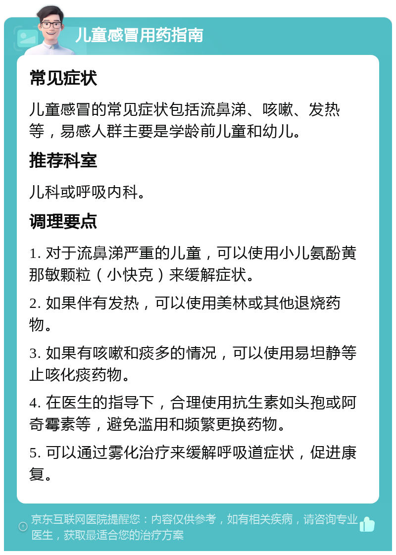 儿童感冒用药指南 常见症状 儿童感冒的常见症状包括流鼻涕、咳嗽、发热等，易感人群主要是学龄前儿童和幼儿。 推荐科室 儿科或呼吸内科。 调理要点 1. 对于流鼻涕严重的儿童，可以使用小儿氨酚黄那敏颗粒（小快克）来缓解症状。 2. 如果伴有发热，可以使用美林或其他退烧药物。 3. 如果有咳嗽和痰多的情况，可以使用易坦静等止咳化痰药物。 4. 在医生的指导下，合理使用抗生素如头孢或阿奇霉素等，避免滥用和频繁更换药物。 5. 可以通过雾化治疗来缓解呼吸道症状，促进康复。