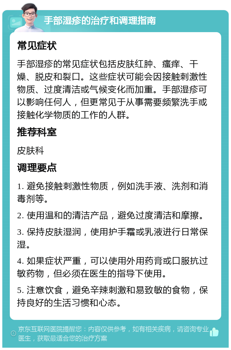 手部湿疹的治疗和调理指南 常见症状 手部湿疹的常见症状包括皮肤红肿、瘙痒、干燥、脱皮和裂口。这些症状可能会因接触刺激性物质、过度清洁或气候变化而加重。手部湿疹可以影响任何人，但更常见于从事需要频繁洗手或接触化学物质的工作的人群。 推荐科室 皮肤科 调理要点 1. 避免接触刺激性物质，例如洗手液、洗剂和消毒剂等。 2. 使用温和的清洁产品，避免过度清洁和摩擦。 3. 保持皮肤湿润，使用护手霜或乳液进行日常保湿。 4. 如果症状严重，可以使用外用药膏或口服抗过敏药物，但必须在医生的指导下使用。 5. 注意饮食，避免辛辣刺激和易致敏的食物，保持良好的生活习惯和心态。