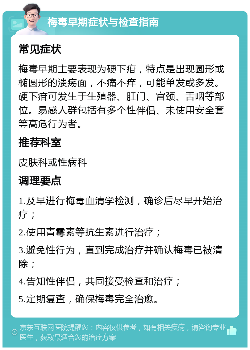 梅毒早期症状与检查指南 常见症状 梅毒早期主要表现为硬下疳，特点是出现圆形或椭圆形的溃疡面，不痛不痒，可能单发或多发。硬下疳可发生于生殖器、肛门、宫颈、舌咽等部位。易感人群包括有多个性伴侣、未使用安全套等高危行为者。 推荐科室 皮肤科或性病科 调理要点 1.及早进行梅毒血清学检测，确诊后尽早开始治疗； 2.使用青霉素等抗生素进行治疗； 3.避免性行为，直到完成治疗并确认梅毒已被清除； 4.告知性伴侣，共同接受检查和治疗； 5.定期复查，确保梅毒完全治愈。