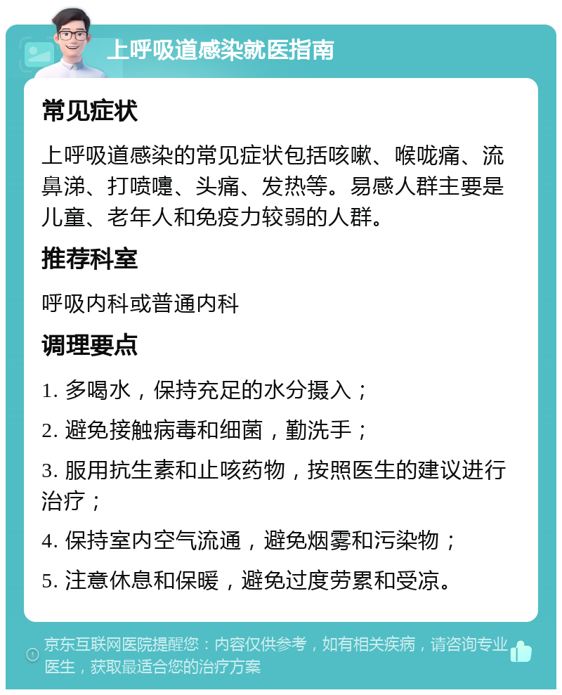 上呼吸道感染就医指南 常见症状 上呼吸道感染的常见症状包括咳嗽、喉咙痛、流鼻涕、打喷嚏、头痛、发热等。易感人群主要是儿童、老年人和免疫力较弱的人群。 推荐科室 呼吸内科或普通内科 调理要点 1. 多喝水，保持充足的水分摄入； 2. 避免接触病毒和细菌，勤洗手； 3. 服用抗生素和止咳药物，按照医生的建议进行治疗； 4. 保持室内空气流通，避免烟雾和污染物； 5. 注意休息和保暖，避免过度劳累和受凉。