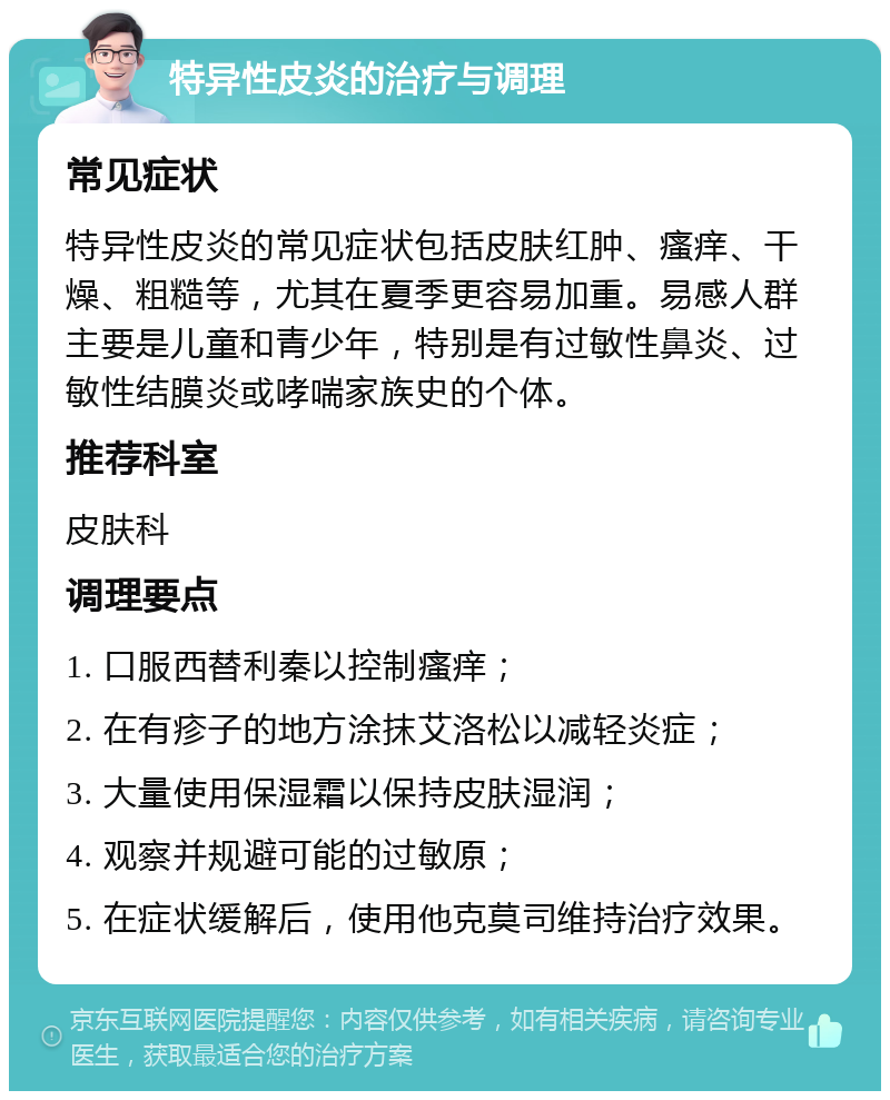 特异性皮炎的治疗与调理 常见症状 特异性皮炎的常见症状包括皮肤红肿、瘙痒、干燥、粗糙等，尤其在夏季更容易加重。易感人群主要是儿童和青少年，特别是有过敏性鼻炎、过敏性结膜炎或哮喘家族史的个体。 推荐科室 皮肤科 调理要点 1. 口服西替利秦以控制瘙痒； 2. 在有疹子的地方涂抹艾洛松以减轻炎症； 3. 大量使用保湿霜以保持皮肤湿润； 4. 观察并规避可能的过敏原； 5. 在症状缓解后，使用他克莫司维持治疗效果。