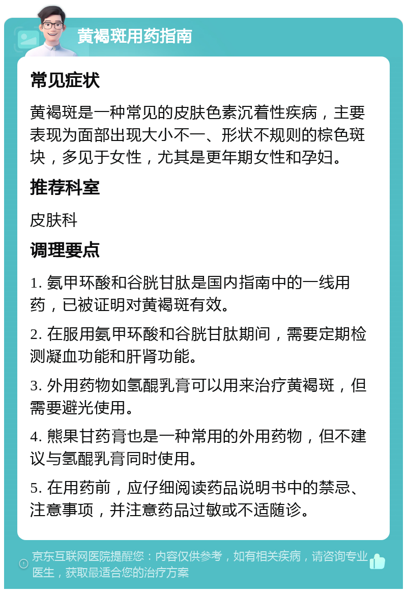 黄褐斑用药指南 常见症状 黄褐斑是一种常见的皮肤色素沉着性疾病，主要表现为面部出现大小不一、形状不规则的棕色斑块，多见于女性，尤其是更年期女性和孕妇。 推荐科室 皮肤科 调理要点 1. 氨甲环酸和谷胱甘肽是国内指南中的一线用药，已被证明对黄褐斑有效。 2. 在服用氨甲环酸和谷胱甘肽期间，需要定期检测凝血功能和肝肾功能。 3. 外用药物如氢醌乳膏可以用来治疗黄褐斑，但需要避光使用。 4. 熊果甘药膏也是一种常用的外用药物，但不建议与氢醌乳膏同时使用。 5. 在用药前，应仔细阅读药品说明书中的禁忌、注意事项，并注意药品过敏或不适随诊。