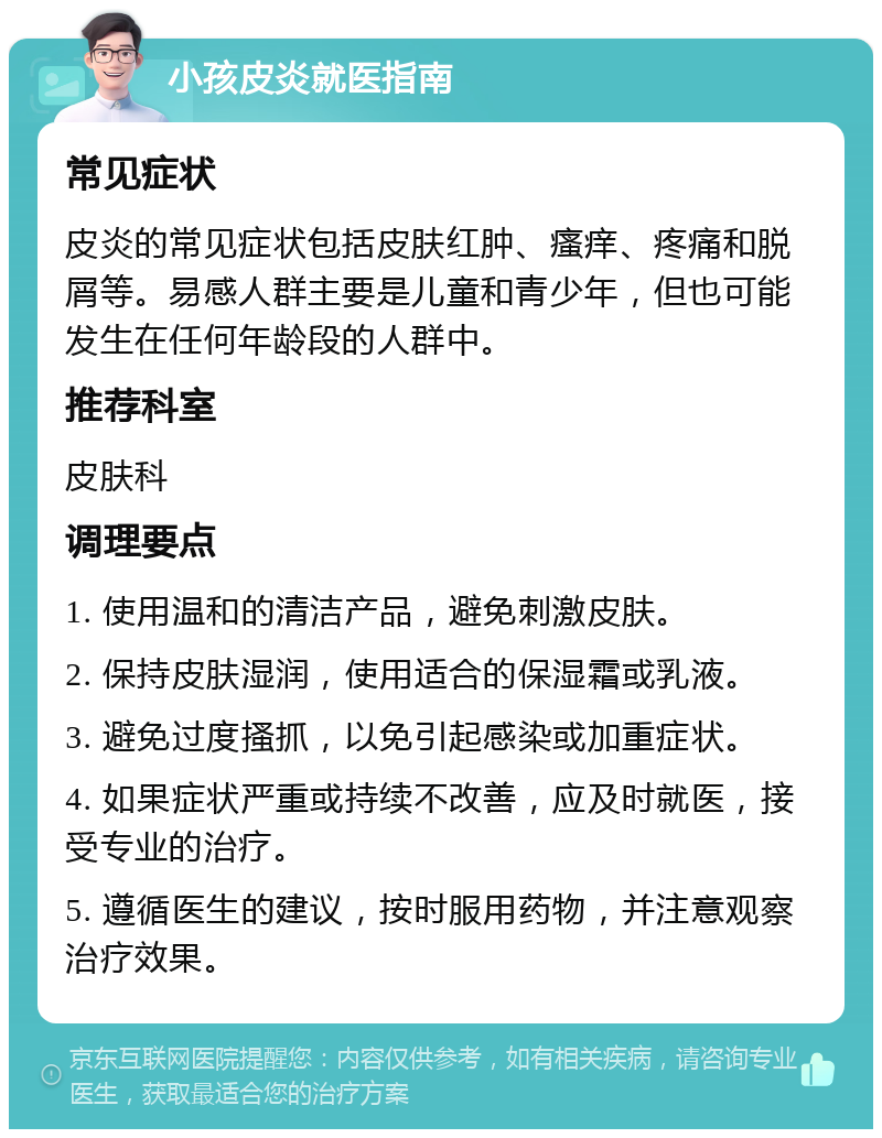 小孩皮炎就医指南 常见症状 皮炎的常见症状包括皮肤红肿、瘙痒、疼痛和脱屑等。易感人群主要是儿童和青少年，但也可能发生在任何年龄段的人群中。 推荐科室 皮肤科 调理要点 1. 使用温和的清洁产品，避免刺激皮肤。 2. 保持皮肤湿润，使用适合的保湿霜或乳液。 3. 避免过度搔抓，以免引起感染或加重症状。 4. 如果症状严重或持续不改善，应及时就医，接受专业的治疗。 5. 遵循医生的建议，按时服用药物，并注意观察治疗效果。