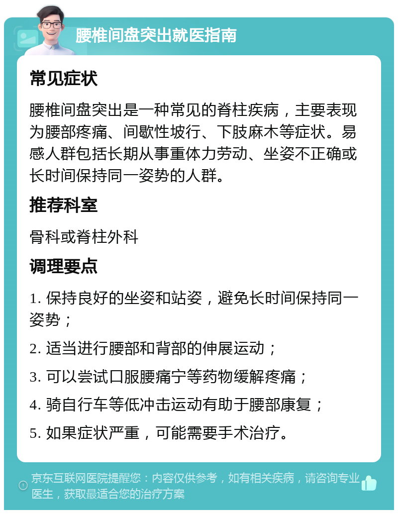 腰椎间盘突出就医指南 常见症状 腰椎间盘突出是一种常见的脊柱疾病，主要表现为腰部疼痛、间歇性坡行、下肢麻木等症状。易感人群包括长期从事重体力劳动、坐姿不正确或长时间保持同一姿势的人群。 推荐科室 骨科或脊柱外科 调理要点 1. 保持良好的坐姿和站姿，避免长时间保持同一姿势； 2. 适当进行腰部和背部的伸展运动； 3. 可以尝试口服腰痛宁等药物缓解疼痛； 4. 骑自行车等低冲击运动有助于腰部康复； 5. 如果症状严重，可能需要手术治疗。