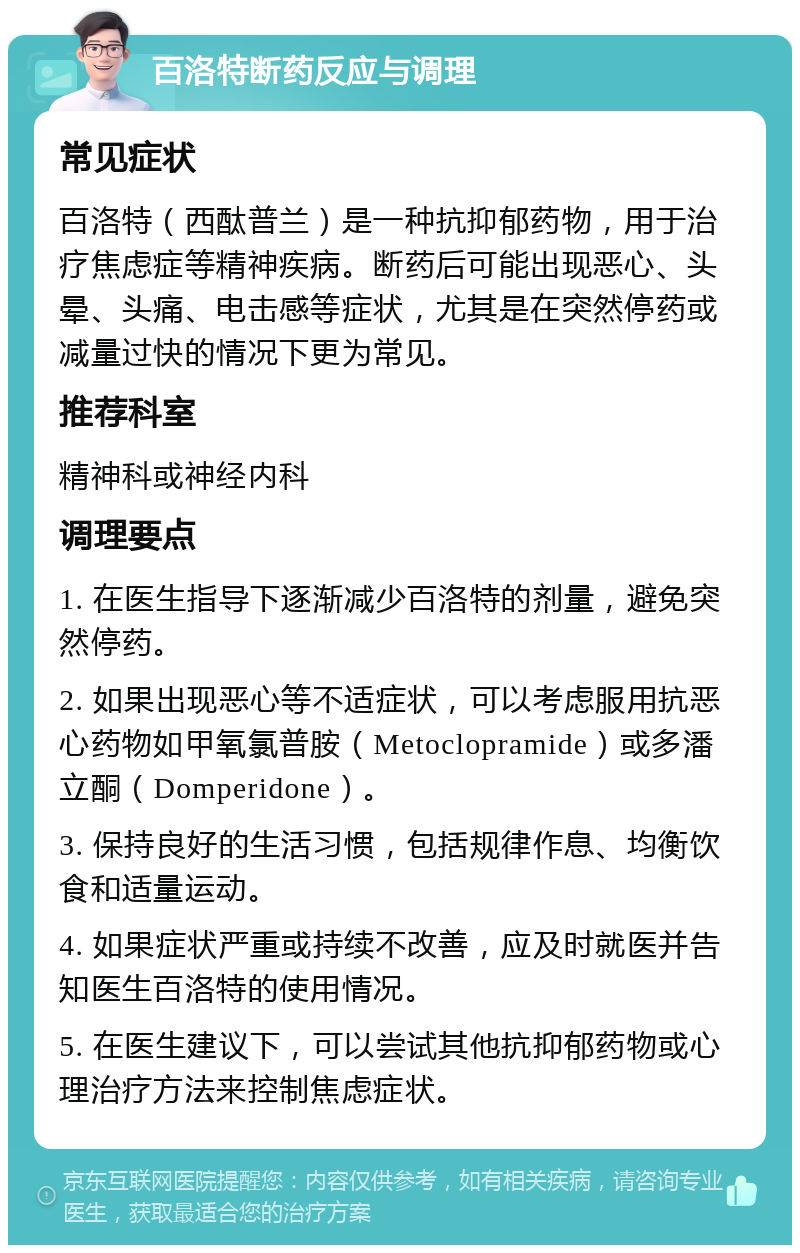 百洛特断药反应与调理 常见症状 百洛特（西酞普兰）是一种抗抑郁药物，用于治疗焦虑症等精神疾病。断药后可能出现恶心、头晕、头痛、电击感等症状，尤其是在突然停药或减量过快的情况下更为常见。 推荐科室 精神科或神经内科 调理要点 1. 在医生指导下逐渐减少百洛特的剂量，避免突然停药。 2. 如果出现恶心等不适症状，可以考虑服用抗恶心药物如甲氧氯普胺（Metoclopramide）或多潘立酮（Domperidone）。 3. 保持良好的生活习惯，包括规律作息、均衡饮食和适量运动。 4. 如果症状严重或持续不改善，应及时就医并告知医生百洛特的使用情况。 5. 在医生建议下，可以尝试其他抗抑郁药物或心理治疗方法来控制焦虑症状。