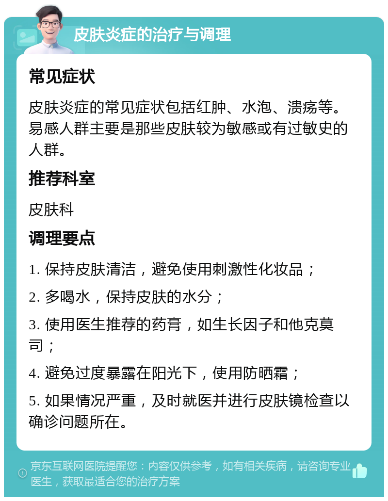 皮肤炎症的治疗与调理 常见症状 皮肤炎症的常见症状包括红肿、水泡、溃疡等。易感人群主要是那些皮肤较为敏感或有过敏史的人群。 推荐科室 皮肤科 调理要点 1. 保持皮肤清洁，避免使用刺激性化妆品； 2. 多喝水，保持皮肤的水分； 3. 使用医生推荐的药膏，如生长因子和他克莫司； 4. 避免过度暴露在阳光下，使用防晒霜； 5. 如果情况严重，及时就医并进行皮肤镜检查以确诊问题所在。