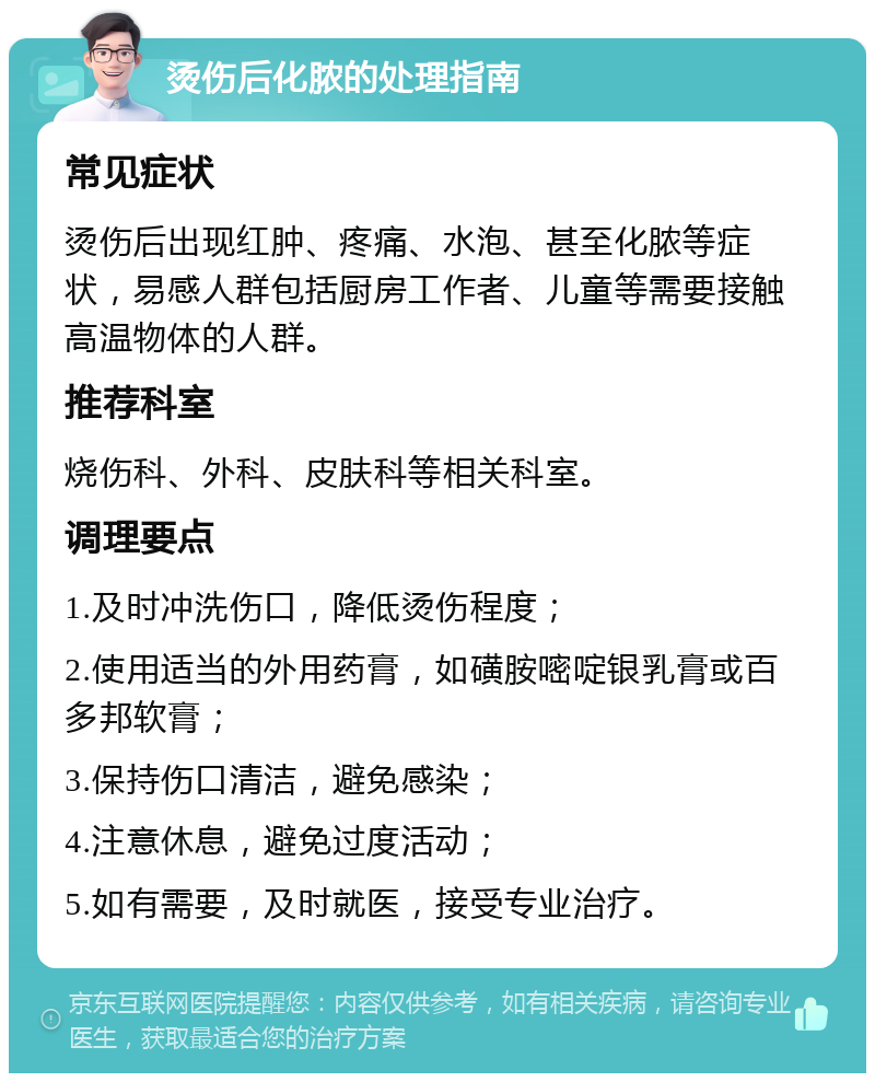 烫伤后化脓的处理指南 常见症状 烫伤后出现红肿、疼痛、水泡、甚至化脓等症状，易感人群包括厨房工作者、儿童等需要接触高温物体的人群。 推荐科室 烧伤科、外科、皮肤科等相关科室。 调理要点 1.及时冲洗伤口，降低烫伤程度； 2.使用适当的外用药膏，如磺胺嘧啶银乳膏或百多邦软膏； 3.保持伤口清洁，避免感染； 4.注意休息，避免过度活动； 5.如有需要，及时就医，接受专业治疗。