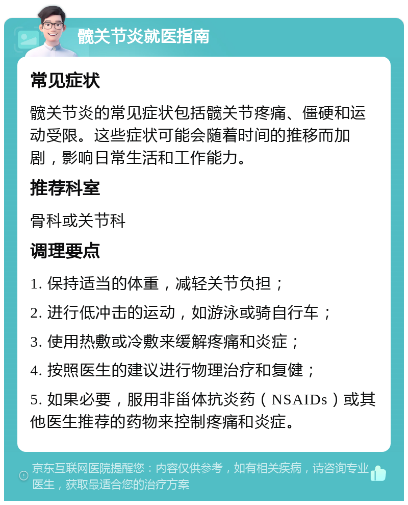 髋关节炎就医指南 常见症状 髋关节炎的常见症状包括髋关节疼痛、僵硬和运动受限。这些症状可能会随着时间的推移而加剧，影响日常生活和工作能力。 推荐科室 骨科或关节科 调理要点 1. 保持适当的体重，减轻关节负担； 2. 进行低冲击的运动，如游泳或骑自行车； 3. 使用热敷或冷敷来缓解疼痛和炎症； 4. 按照医生的建议进行物理治疗和复健； 5. 如果必要，服用非甾体抗炎药（NSAIDs）或其他医生推荐的药物来控制疼痛和炎症。