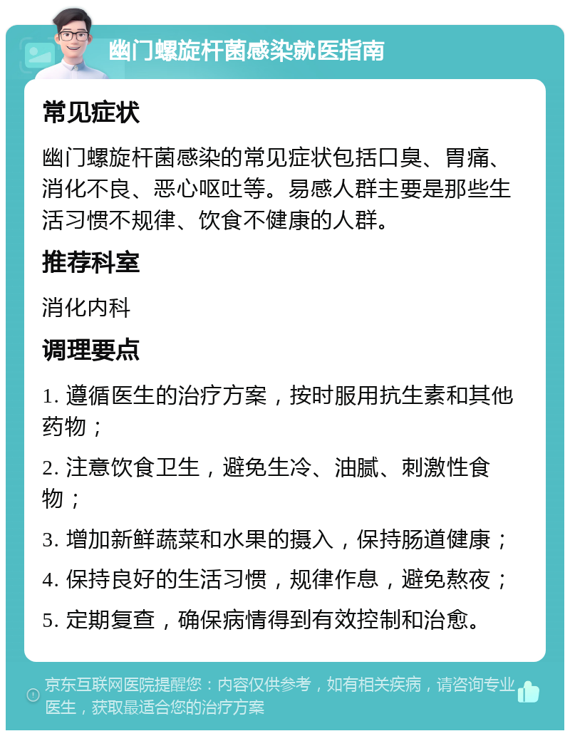 幽门螺旋杆菌感染就医指南 常见症状 幽门螺旋杆菌感染的常见症状包括口臭、胃痛、消化不良、恶心呕吐等。易感人群主要是那些生活习惯不规律、饮食不健康的人群。 推荐科室 消化内科 调理要点 1. 遵循医生的治疗方案，按时服用抗生素和其他药物； 2. 注意饮食卫生，避免生冷、油腻、刺激性食物； 3. 增加新鲜蔬菜和水果的摄入，保持肠道健康； 4. 保持良好的生活习惯，规律作息，避免熬夜； 5. 定期复查，确保病情得到有效控制和治愈。