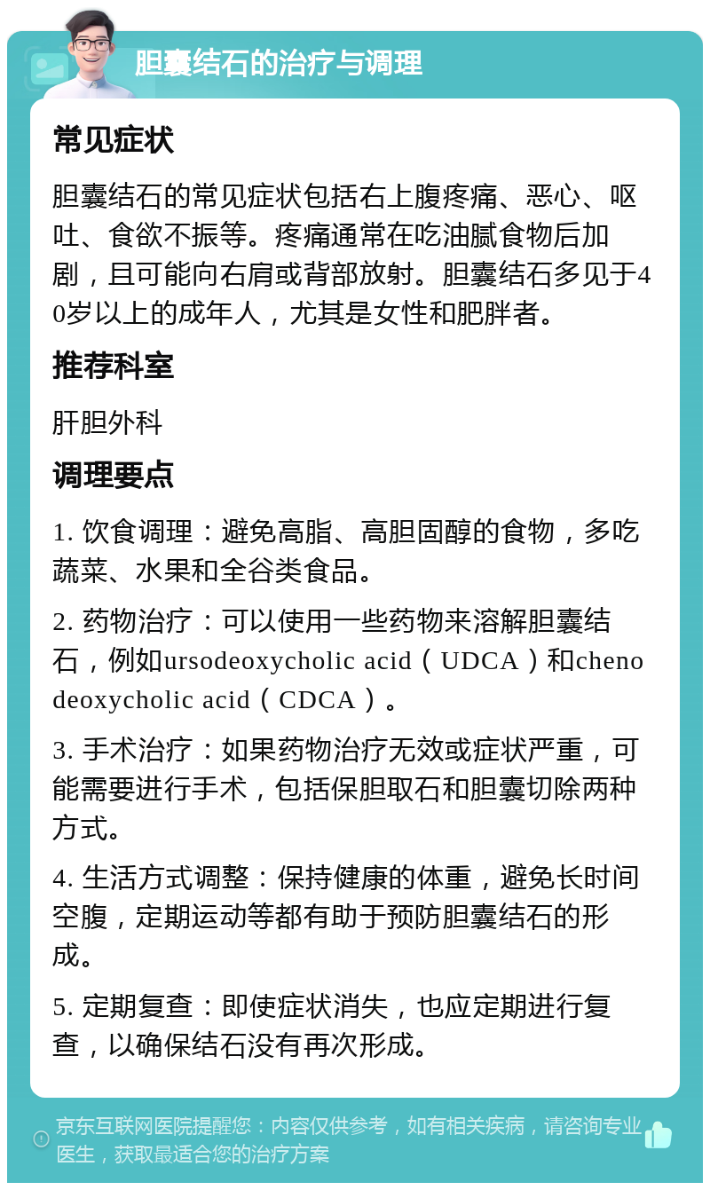 胆囊结石的治疗与调理 常见症状 胆囊结石的常见症状包括右上腹疼痛、恶心、呕吐、食欲不振等。疼痛通常在吃油腻食物后加剧，且可能向右肩或背部放射。胆囊结石多见于40岁以上的成年人，尤其是女性和肥胖者。 推荐科室 肝胆外科 调理要点 1. 饮食调理：避免高脂、高胆固醇的食物，多吃蔬菜、水果和全谷类食品。 2. 药物治疗：可以使用一些药物来溶解胆囊结石，例如ursodeoxycholic acid（UDCA）和chenodeoxycholic acid（CDCA）。 3. 手术治疗：如果药物治疗无效或症状严重，可能需要进行手术，包括保胆取石和胆囊切除两种方式。 4. 生活方式调整：保持健康的体重，避免长时间空腹，定期运动等都有助于预防胆囊结石的形成。 5. 定期复查：即使症状消失，也应定期进行复查，以确保结石没有再次形成。