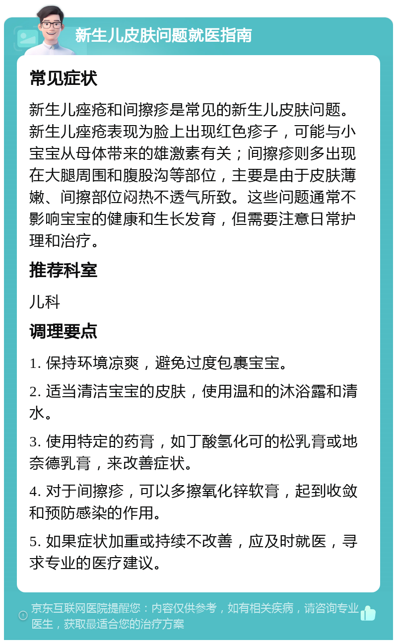 新生儿皮肤问题就医指南 常见症状 新生儿痤疮和间擦疹是常见的新生儿皮肤问题。新生儿痤疮表现为脸上出现红色疹子，可能与小宝宝从母体带来的雄激素有关；间擦疹则多出现在大腿周围和腹股沟等部位，主要是由于皮肤薄嫩、间擦部位闷热不透气所致。这些问题通常不影响宝宝的健康和生长发育，但需要注意日常护理和治疗。 推荐科室 儿科 调理要点 1. 保持环境凉爽，避免过度包裹宝宝。 2. 适当清洁宝宝的皮肤，使用温和的沐浴露和清水。 3. 使用特定的药膏，如丁酸氢化可的松乳膏或地奈德乳膏，来改善症状。 4. 对于间擦疹，可以多擦氧化锌软膏，起到收敛和预防感染的作用。 5. 如果症状加重或持续不改善，应及时就医，寻求专业的医疗建议。