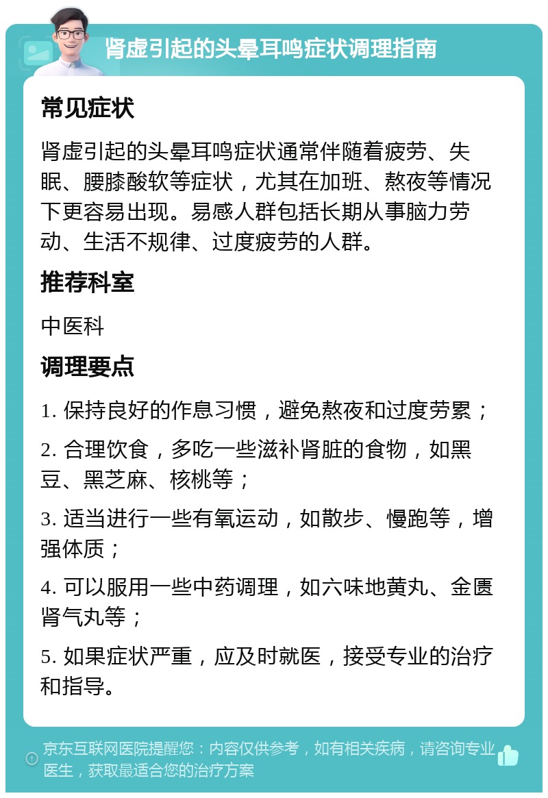 肾虚引起的头晕耳鸣症状调理指南 常见症状 肾虚引起的头晕耳鸣症状通常伴随着疲劳、失眠、腰膝酸软等症状，尤其在加班、熬夜等情况下更容易出现。易感人群包括长期从事脑力劳动、生活不规律、过度疲劳的人群。 推荐科室 中医科 调理要点 1. 保持良好的作息习惯，避免熬夜和过度劳累； 2. 合理饮食，多吃一些滋补肾脏的食物，如黑豆、黑芝麻、核桃等； 3. 适当进行一些有氧运动，如散步、慢跑等，增强体质； 4. 可以服用一些中药调理，如六味地黄丸、金匮肾气丸等； 5. 如果症状严重，应及时就医，接受专业的治疗和指导。