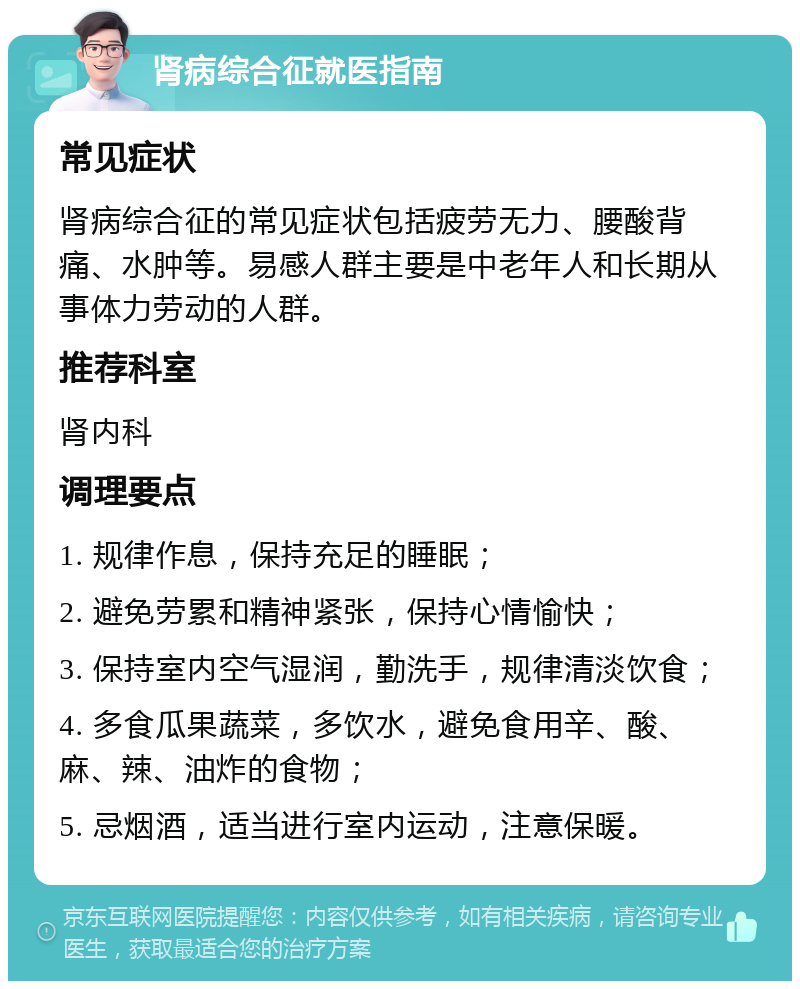 肾病综合征就医指南 常见症状 肾病综合征的常见症状包括疲劳无力、腰酸背痛、水肿等。易感人群主要是中老年人和长期从事体力劳动的人群。 推荐科室 肾内科 调理要点 1. 规律作息，保持充足的睡眠； 2. 避免劳累和精神紧张，保持心情愉快； 3. 保持室内空气湿润，勤洗手，规律清淡饮食； 4. 多食瓜果蔬菜，多饮水，避免食用辛、酸、麻、辣、油炸的食物； 5. 忌烟酒，适当进行室内运动，注意保暖。