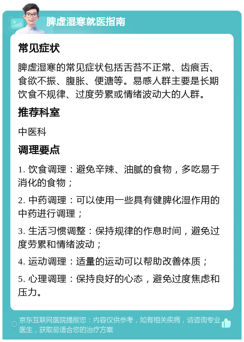 脾虚湿寒就医指南 常见症状 脾虚湿寒的常见症状包括舌苔不正常、齿痕舌、食欲不振、腹胀、便溏等。易感人群主要是长期饮食不规律、过度劳累或情绪波动大的人群。 推荐科室 中医科 调理要点 1. 饮食调理：避免辛辣、油腻的食物，多吃易于消化的食物； 2. 中药调理：可以使用一些具有健脾化湿作用的中药进行调理； 3. 生活习惯调整：保持规律的作息时间，避免过度劳累和情绪波动； 4. 运动调理：适量的运动可以帮助改善体质； 5. 心理调理：保持良好的心态，避免过度焦虑和压力。