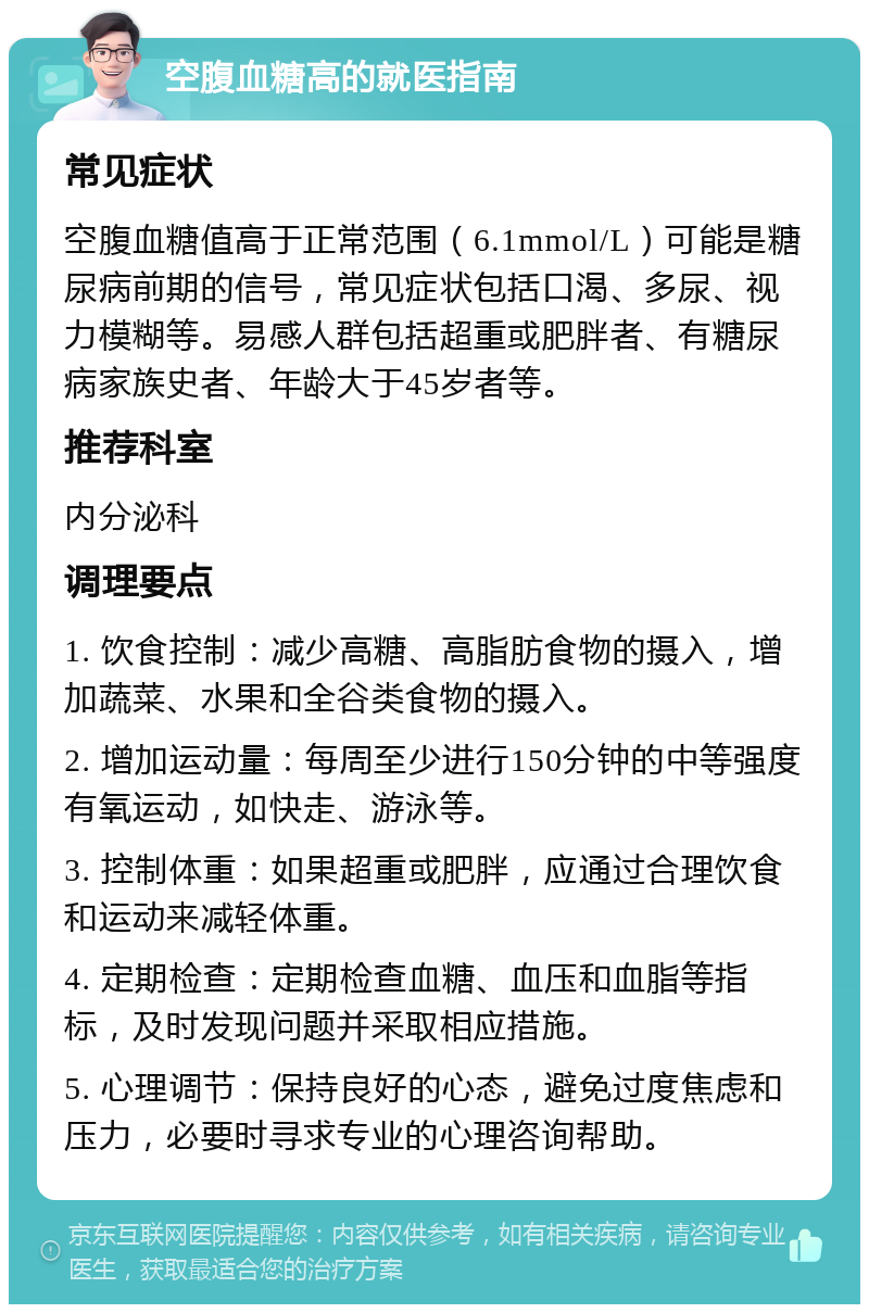 空腹血糖高的就医指南 常见症状 空腹血糖值高于正常范围（6.1mmol/L）可能是糖尿病前期的信号，常见症状包括口渴、多尿、视力模糊等。易感人群包括超重或肥胖者、有糖尿病家族史者、年龄大于45岁者等。 推荐科室 内分泌科 调理要点 1. 饮食控制：减少高糖、高脂肪食物的摄入，增加蔬菜、水果和全谷类食物的摄入。 2. 增加运动量：每周至少进行150分钟的中等强度有氧运动，如快走、游泳等。 3. 控制体重：如果超重或肥胖，应通过合理饮食和运动来减轻体重。 4. 定期检查：定期检查血糖、血压和血脂等指标，及时发现问题并采取相应措施。 5. 心理调节：保持良好的心态，避免过度焦虑和压力，必要时寻求专业的心理咨询帮助。