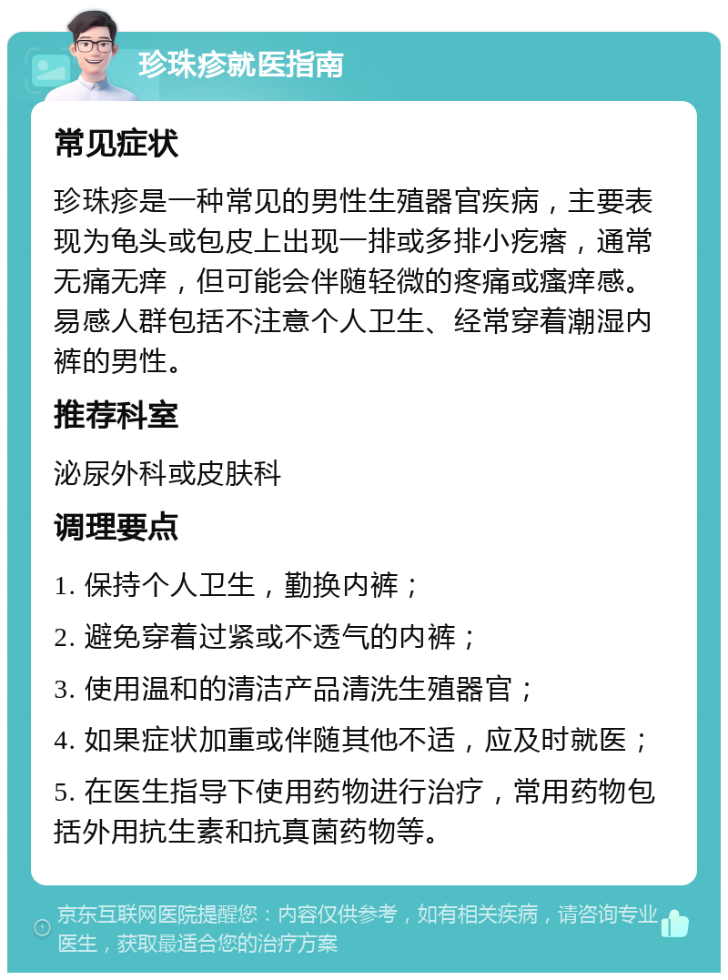 珍珠疹就医指南 常见症状 珍珠疹是一种常见的男性生殖器官疾病，主要表现为龟头或包皮上出现一排或多排小疙瘩，通常无痛无痒，但可能会伴随轻微的疼痛或瘙痒感。易感人群包括不注意个人卫生、经常穿着潮湿内裤的男性。 推荐科室 泌尿外科或皮肤科 调理要点 1. 保持个人卫生，勤换内裤； 2. 避免穿着过紧或不透气的内裤； 3. 使用温和的清洁产品清洗生殖器官； 4. 如果症状加重或伴随其他不适，应及时就医； 5. 在医生指导下使用药物进行治疗，常用药物包括外用抗生素和抗真菌药物等。